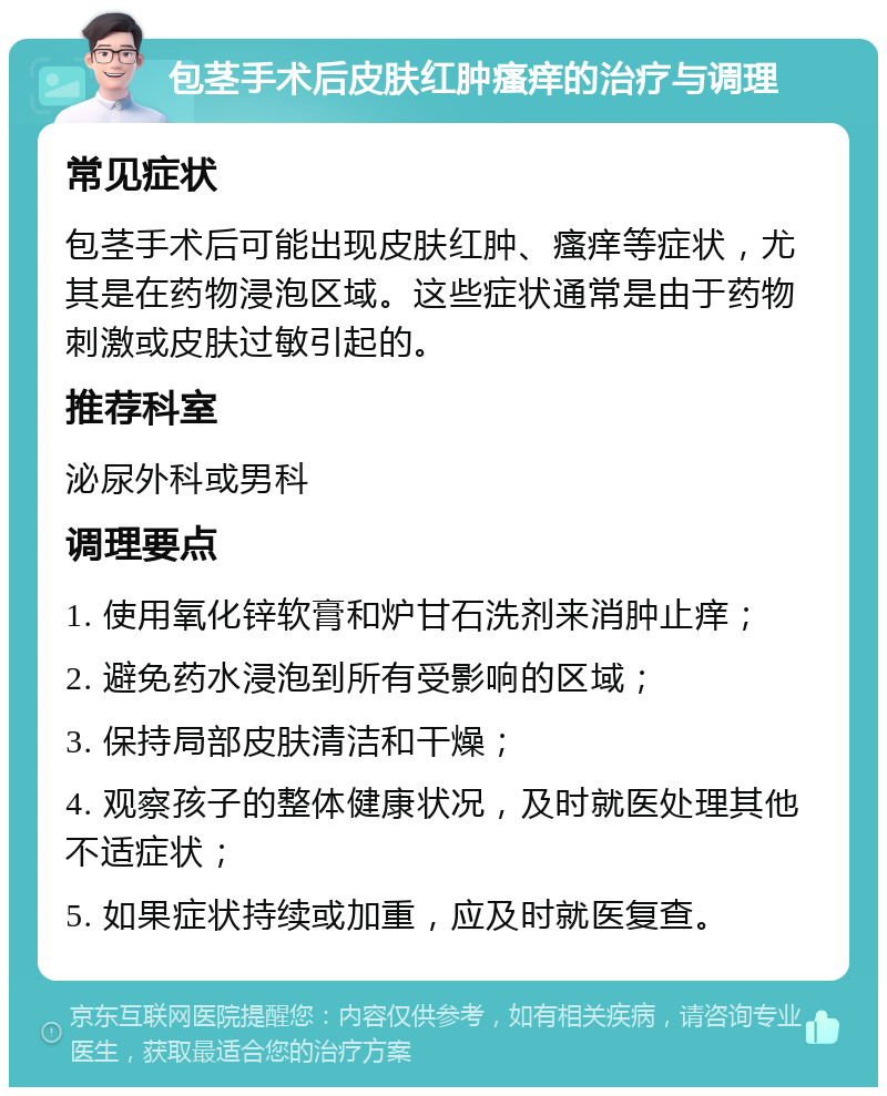 包茎手术后皮肤红肿瘙痒的治疗与调理 常见症状 包茎手术后可能出现皮肤红肿、瘙痒等症状，尤其是在药物浸泡区域。这些症状通常是由于药物刺激或皮肤过敏引起的。 推荐科室 泌尿外科或男科 调理要点 1. 使用氧化锌软膏和炉甘石洗剂来消肿止痒； 2. 避免药水浸泡到所有受影响的区域； 3. 保持局部皮肤清洁和干燥； 4. 观察孩子的整体健康状况，及时就医处理其他不适症状； 5. 如果症状持续或加重，应及时就医复查。