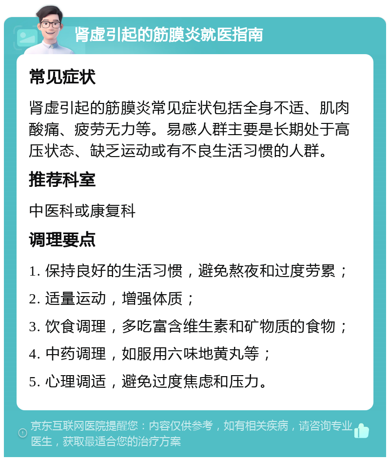 肾虚引起的筋膜炎就医指南 常见症状 肾虚引起的筋膜炎常见症状包括全身不适、肌肉酸痛、疲劳无力等。易感人群主要是长期处于高压状态、缺乏运动或有不良生活习惯的人群。 推荐科室 中医科或康复科 调理要点 1. 保持良好的生活习惯，避免熬夜和过度劳累； 2. 适量运动，增强体质； 3. 饮食调理，多吃富含维生素和矿物质的食物； 4. 中药调理，如服用六味地黄丸等； 5. 心理调适，避免过度焦虑和压力。