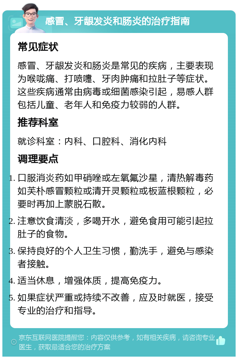 感冒、牙龈发炎和肠炎的治疗指南 常见症状 感冒、牙龈发炎和肠炎是常见的疾病，主要表现为喉咙痛、打喷嚏、牙肉肿痛和拉肚子等症状。这些疾病通常由病毒或细菌感染引起，易感人群包括儿童、老年人和免疫力较弱的人群。 推荐科室 就诊科室：内科、口腔科、消化内科 调理要点 口服消炎药如甲硝唑或左氧氟沙星，清热解毒药如芙朴感冒颗粒或清开灵颗粒或板蓝根颗粒，必要时再加上蒙脱石散。 注意饮食清淡，多喝开水，避免食用可能引起拉肚子的食物。 保持良好的个人卫生习惯，勤洗手，避免与感染者接触。 适当休息，增强体质，提高免疫力。 如果症状严重或持续不改善，应及时就医，接受专业的治疗和指导。