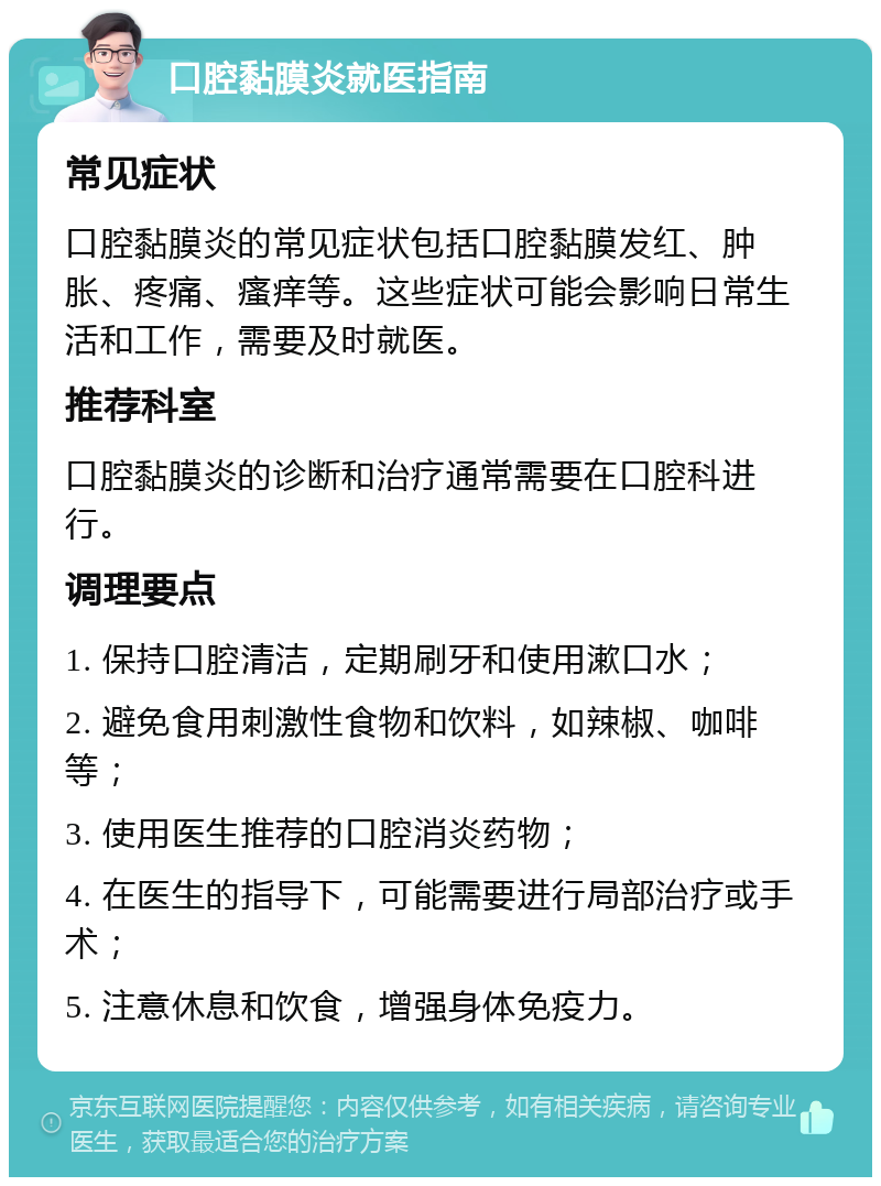 口腔黏膜炎就医指南 常见症状 口腔黏膜炎的常见症状包括口腔黏膜发红、肿胀、疼痛、瘙痒等。这些症状可能会影响日常生活和工作，需要及时就医。 推荐科室 口腔黏膜炎的诊断和治疗通常需要在口腔科进行。 调理要点 1. 保持口腔清洁，定期刷牙和使用漱口水； 2. 避免食用刺激性食物和饮料，如辣椒、咖啡等； 3. 使用医生推荐的口腔消炎药物； 4. 在医生的指导下，可能需要进行局部治疗或手术； 5. 注意休息和饮食，增强身体免疫力。