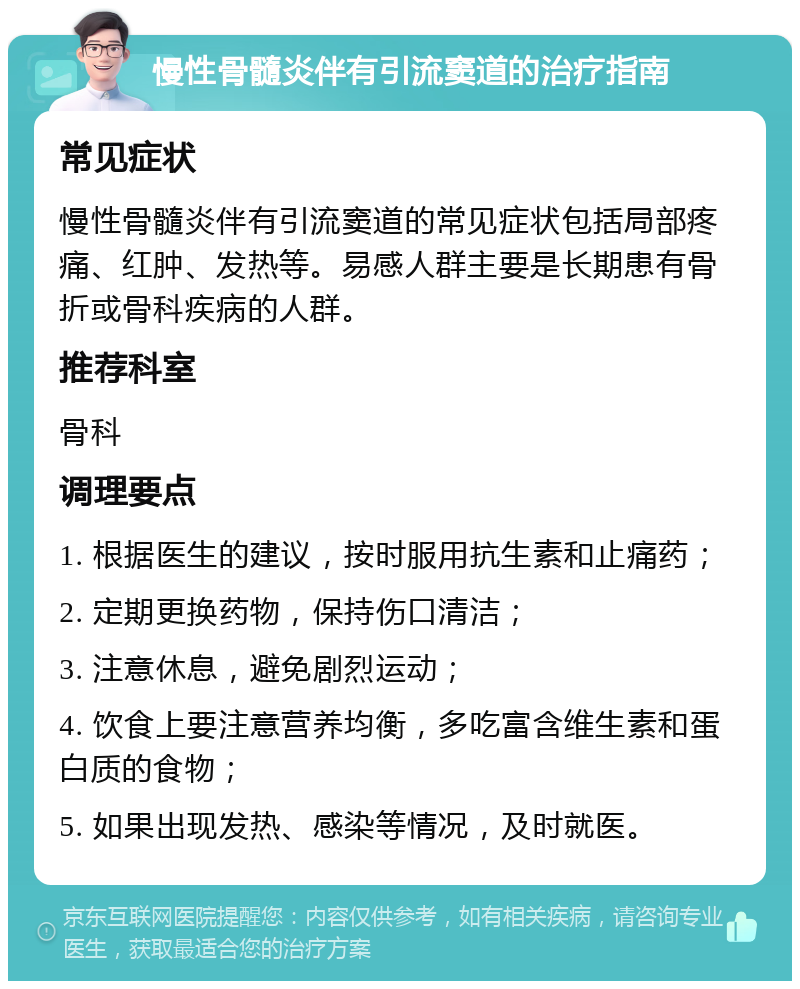 慢性骨髓炎伴有引流窦道的治疗指南 常见症状 慢性骨髓炎伴有引流窦道的常见症状包括局部疼痛、红肿、发热等。易感人群主要是长期患有骨折或骨科疾病的人群。 推荐科室 骨科 调理要点 1. 根据医生的建议，按时服用抗生素和止痛药； 2. 定期更换药物，保持伤口清洁； 3. 注意休息，避免剧烈运动； 4. 饮食上要注意营养均衡，多吃富含维生素和蛋白质的食物； 5. 如果出现发热、感染等情况，及时就医。