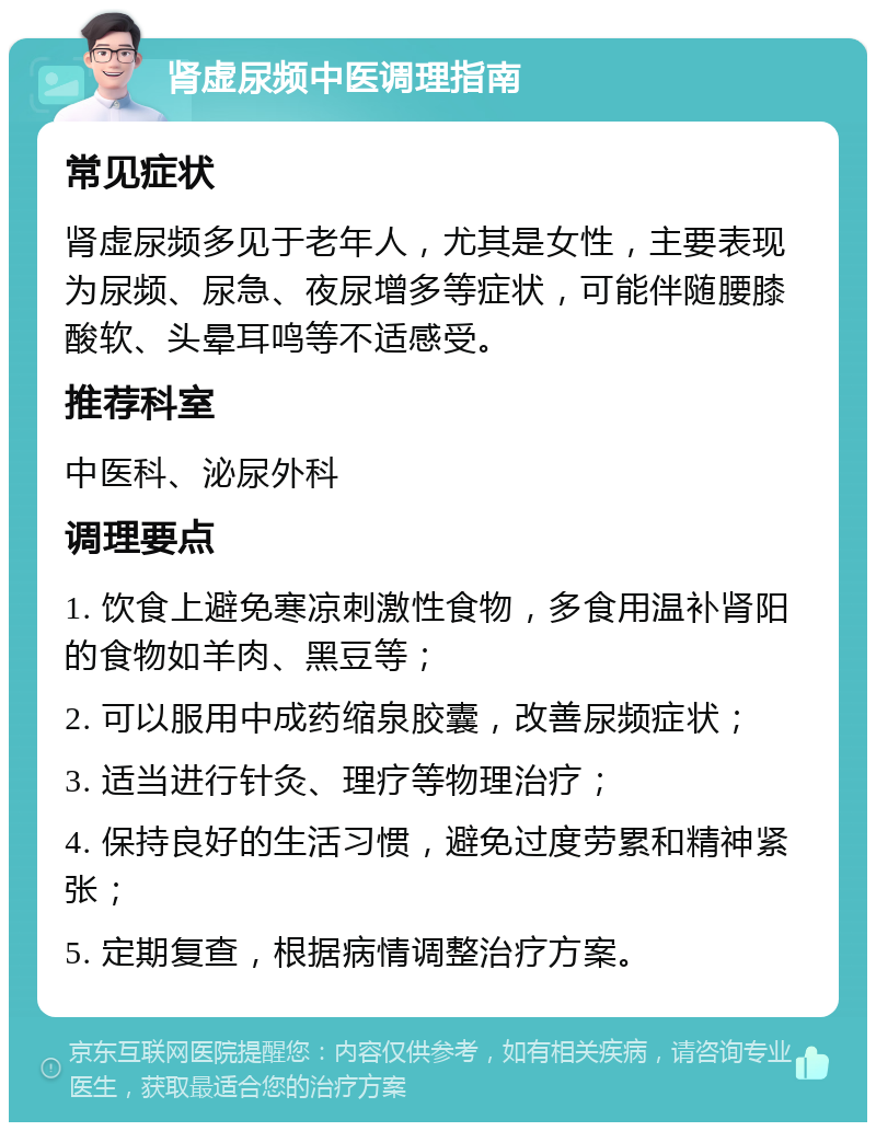 肾虚尿频中医调理指南 常见症状 肾虚尿频多见于老年人，尤其是女性，主要表现为尿频、尿急、夜尿增多等症状，可能伴随腰膝酸软、头晕耳鸣等不适感受。 推荐科室 中医科、泌尿外科 调理要点 1. 饮食上避免寒凉刺激性食物，多食用温补肾阳的食物如羊肉、黑豆等； 2. 可以服用中成药缩泉胶囊，改善尿频症状； 3. 适当进行针灸、理疗等物理治疗； 4. 保持良好的生活习惯，避免过度劳累和精神紧张； 5. 定期复查，根据病情调整治疗方案。