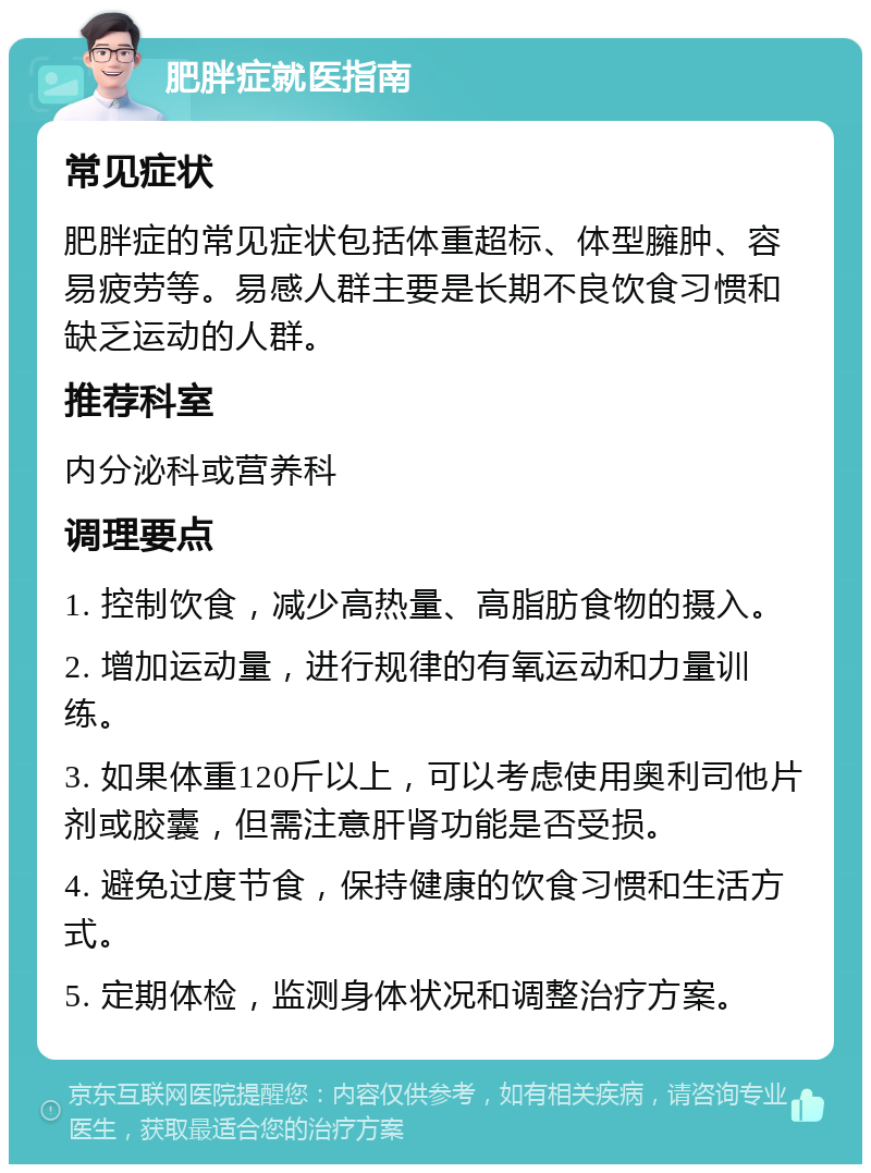 肥胖症就医指南 常见症状 肥胖症的常见症状包括体重超标、体型臃肿、容易疲劳等。易感人群主要是长期不良饮食习惯和缺乏运动的人群。 推荐科室 内分泌科或营养科 调理要点 1. 控制饮食，减少高热量、高脂肪食物的摄入。 2. 增加运动量，进行规律的有氧运动和力量训练。 3. 如果体重120斤以上，可以考虑使用奥利司他片剂或胶囊，但需注意肝肾功能是否受损。 4. 避免过度节食，保持健康的饮食习惯和生活方式。 5. 定期体检，监测身体状况和调整治疗方案。