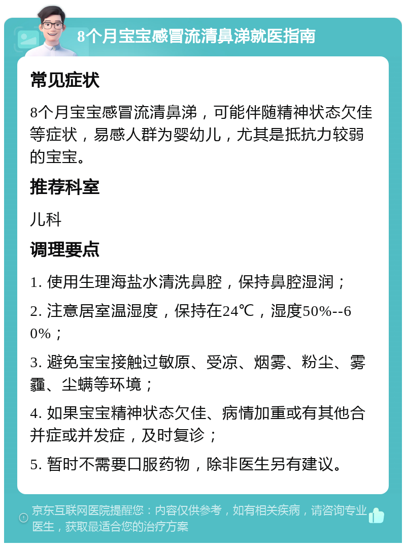 8个月宝宝感冒流清鼻涕就医指南 常见症状 8个月宝宝感冒流清鼻涕，可能伴随精神状态欠佳等症状，易感人群为婴幼儿，尤其是抵抗力较弱的宝宝。 推荐科室 儿科 调理要点 1. 使用生理海盐水清洗鼻腔，保持鼻腔湿润； 2. 注意居室温湿度，保持在24℃，湿度50%--60%； 3. 避免宝宝接触过敏原、受凉、烟雾、粉尘、雾霾、尘螨等环境； 4. 如果宝宝精神状态欠佳、病情加重或有其他合并症或并发症，及时复诊； 5. 暂时不需要口服药物，除非医生另有建议。