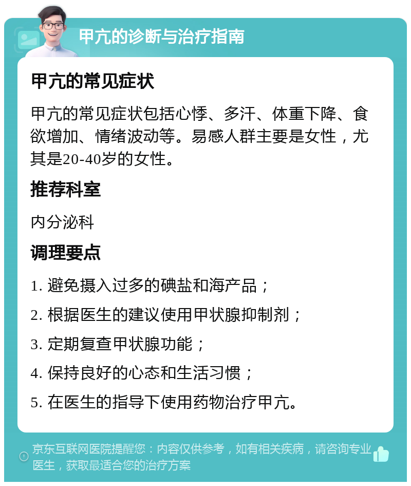 甲亢的诊断与治疗指南 甲亢的常见症状 甲亢的常见症状包括心悸、多汗、体重下降、食欲增加、情绪波动等。易感人群主要是女性，尤其是20-40岁的女性。 推荐科室 内分泌科 调理要点 1. 避免摄入过多的碘盐和海产品； 2. 根据医生的建议使用甲状腺抑制剂； 3. 定期复查甲状腺功能； 4. 保持良好的心态和生活习惯； 5. 在医生的指导下使用药物治疗甲亢。