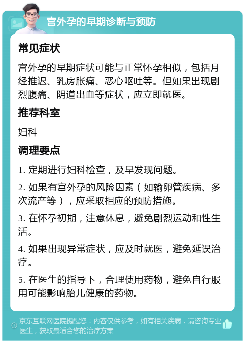 宫外孕的早期诊断与预防 常见症状 宫外孕的早期症状可能与正常怀孕相似，包括月经推迟、乳房胀痛、恶心呕吐等。但如果出现剧烈腹痛、阴道出血等症状，应立即就医。 推荐科室 妇科 调理要点 1. 定期进行妇科检查，及早发现问题。 2. 如果有宫外孕的风险因素（如输卵管疾病、多次流产等），应采取相应的预防措施。 3. 在怀孕初期，注意休息，避免剧烈运动和性生活。 4. 如果出现异常症状，应及时就医，避免延误治疗。 5. 在医生的指导下，合理使用药物，避免自行服用可能影响胎儿健康的药物。