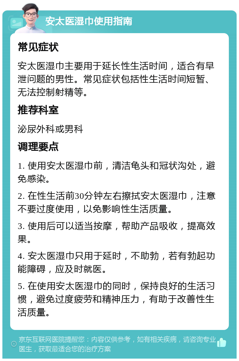 安太医湿巾使用指南 常见症状 安太医湿巾主要用于延长性生活时间，适合有早泄问题的男性。常见症状包括性生活时间短暂、无法控制射精等。 推荐科室 泌尿外科或男科 调理要点 1. 使用安太医湿巾前，清洁龟头和冠状沟处，避免感染。 2. 在性生活前30分钟左右擦拭安太医湿巾，注意不要过度使用，以免影响性生活质量。 3. 使用后可以适当按摩，帮助产品吸收，提高效果。 4. 安太医湿巾只用于延时，不助勃，若有勃起功能障碍，应及时就医。 5. 在使用安太医湿巾的同时，保持良好的生活习惯，避免过度疲劳和精神压力，有助于改善性生活质量。