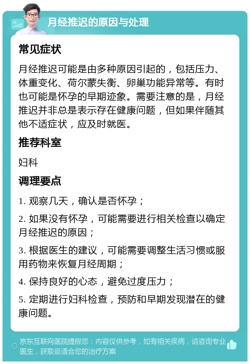 月经推迟的原因与处理 常见症状 月经推迟可能是由多种原因引起的，包括压力、体重变化、荷尔蒙失衡、卵巢功能异常等。有时也可能是怀孕的早期迹象。需要注意的是，月经推迟并非总是表示存在健康问题，但如果伴随其他不适症状，应及时就医。 推荐科室 妇科 调理要点 1. 观察几天，确认是否怀孕； 2. 如果没有怀孕，可能需要进行相关检查以确定月经推迟的原因； 3. 根据医生的建议，可能需要调整生活习惯或服用药物来恢复月经周期； 4. 保持良好的心态，避免过度压力； 5. 定期进行妇科检查，预防和早期发现潜在的健康问题。