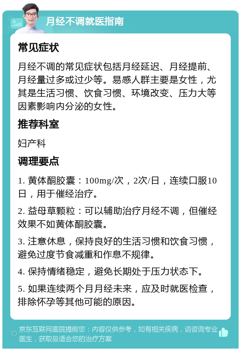 月经不调就医指南 常见症状 月经不调的常见症状包括月经延迟、月经提前、月经量过多或过少等。易感人群主要是女性，尤其是生活习惯、饮食习惯、环境改变、压力大等因素影响内分泌的女性。 推荐科室 妇产科 调理要点 1. 黄体酮胶囊：100mg/次，2次/日，连续口服10日，用于催经治疗。 2. 益母草颗粒：可以辅助治疗月经不调，但催经效果不如黄体酮胶囊。 3. 注意休息，保持良好的生活习惯和饮食习惯，避免过度节食减重和作息不规律。 4. 保持情绪稳定，避免长期处于压力状态下。 5. 如果连续两个月月经未来，应及时就医检查，排除怀孕等其他可能的原因。