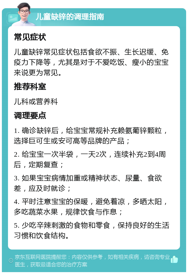 儿童缺锌的调理指南 常见症状 儿童缺锌常见症状包括食欲不振、生长迟缓、免疫力下降等，尤其是对于不爱吃饭、瘦小的宝宝来说更为常见。 推荐科室 儿科或营养科 调理要点 1. 确诊缺锌后，给宝宝常规补充赖氨葡锌颗粒，选择巨可生或安可高等品牌的产品； 2. 给宝宝一次半袋，一天2次，连续补充2到4周后，定期复查； 3. 如果宝宝病情加重或精神状态、尿量、食欲差，应及时就诊； 4. 平时注意宝宝的保暖，避免着凉，多晒太阳，多吃蔬菜水果，规律饮食与作息； 5. 少吃辛辣刺激的食物和零食，保持良好的生活习惯和饮食结构。