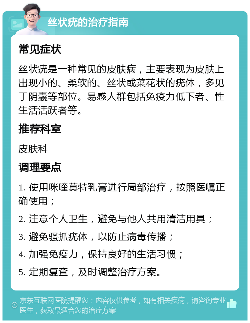 丝状疣的治疗指南 常见症状 丝状疣是一种常见的皮肤病，主要表现为皮肤上出现小的、柔软的、丝状或菜花状的疣体，多见于阴囊等部位。易感人群包括免疫力低下者、性生活活跃者等。 推荐科室 皮肤科 调理要点 1. 使用咪喹莫特乳膏进行局部治疗，按照医嘱正确使用； 2. 注意个人卫生，避免与他人共用清洁用具； 3. 避免骚抓疣体，以防止病毒传播； 4. 加强免疫力，保持良好的生活习惯； 5. 定期复查，及时调整治疗方案。