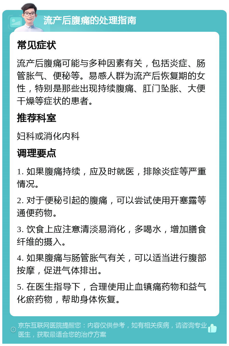 流产后腹痛的处理指南 常见症状 流产后腹痛可能与多种因素有关，包括炎症、肠管胀气、便秘等。易感人群为流产后恢复期的女性，特别是那些出现持续腹痛、肛门坠胀、大便干燥等症状的患者。 推荐科室 妇科或消化内科 调理要点 1. 如果腹痛持续，应及时就医，排除炎症等严重情况。 2. 对于便秘引起的腹痛，可以尝试使用开塞露等通便药物。 3. 饮食上应注意清淡易消化，多喝水，增加膳食纤维的摄入。 4. 如果腹痛与肠管胀气有关，可以适当进行腹部按摩，促进气体排出。 5. 在医生指导下，合理使用止血镇痛药物和益气化瘀药物，帮助身体恢复。