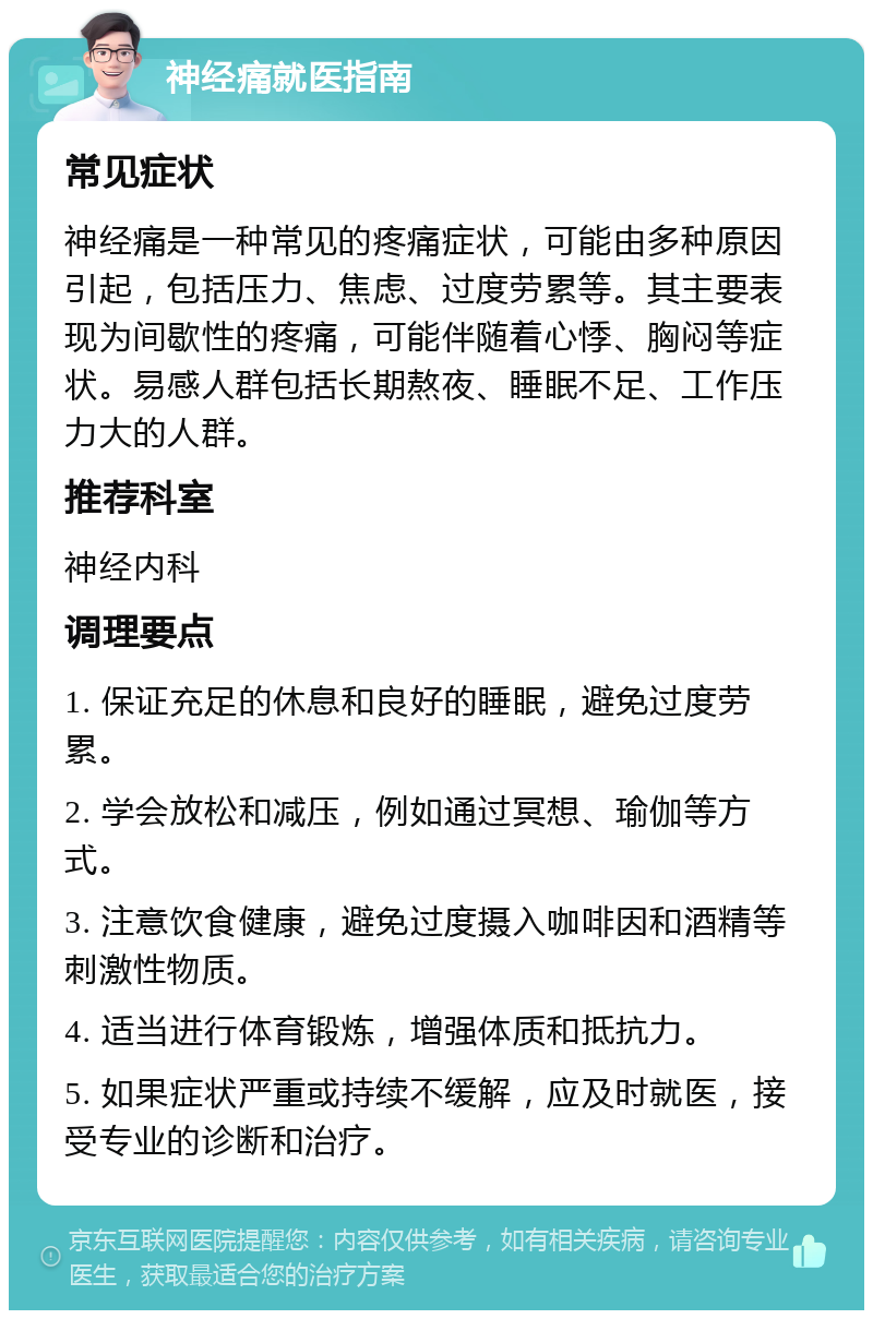 神经痛就医指南 常见症状 神经痛是一种常见的疼痛症状，可能由多种原因引起，包括压力、焦虑、过度劳累等。其主要表现为间歇性的疼痛，可能伴随着心悸、胸闷等症状。易感人群包括长期熬夜、睡眠不足、工作压力大的人群。 推荐科室 神经内科 调理要点 1. 保证充足的休息和良好的睡眠，避免过度劳累。 2. 学会放松和减压，例如通过冥想、瑜伽等方式。 3. 注意饮食健康，避免过度摄入咖啡因和酒精等刺激性物质。 4. 适当进行体育锻炼，增强体质和抵抗力。 5. 如果症状严重或持续不缓解，应及时就医，接受专业的诊断和治疗。