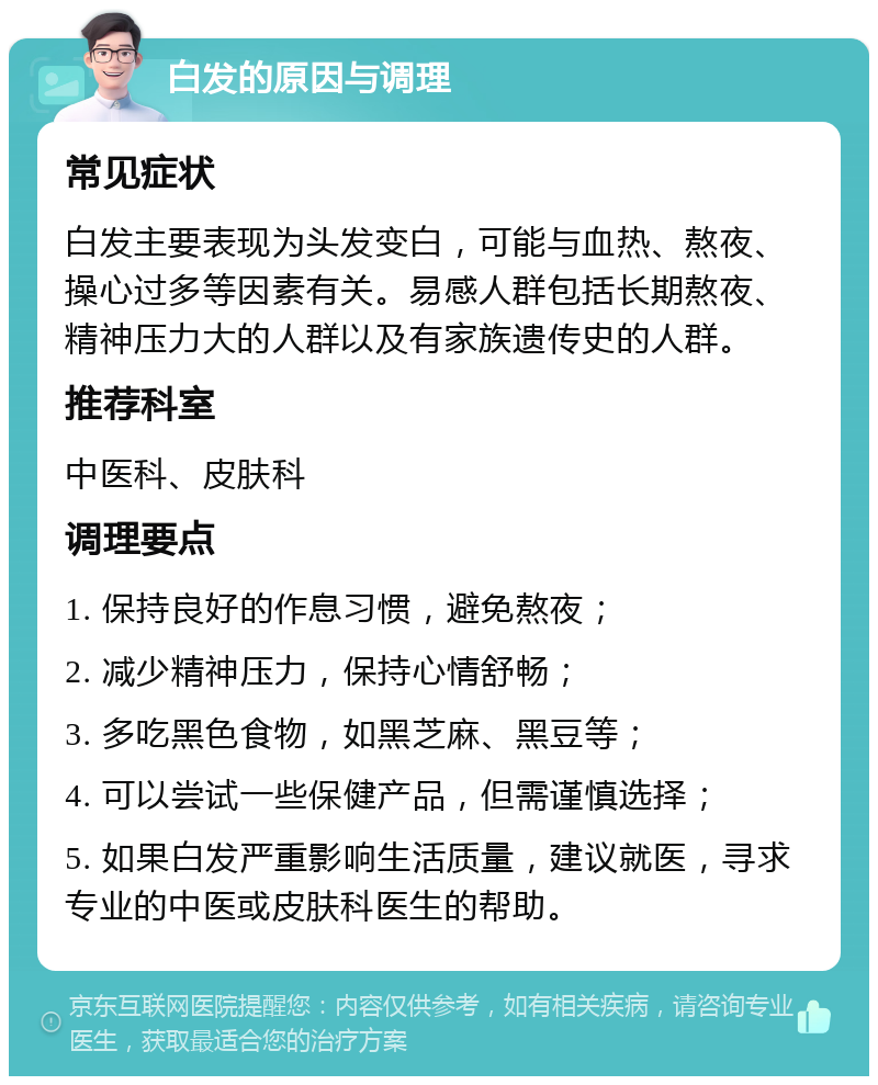 白发的原因与调理 常见症状 白发主要表现为头发变白，可能与血热、熬夜、操心过多等因素有关。易感人群包括长期熬夜、精神压力大的人群以及有家族遗传史的人群。 推荐科室 中医科、皮肤科 调理要点 1. 保持良好的作息习惯，避免熬夜； 2. 减少精神压力，保持心情舒畅； 3. 多吃黑色食物，如黑芝麻、黑豆等； 4. 可以尝试一些保健产品，但需谨慎选择； 5. 如果白发严重影响生活质量，建议就医，寻求专业的中医或皮肤科医生的帮助。