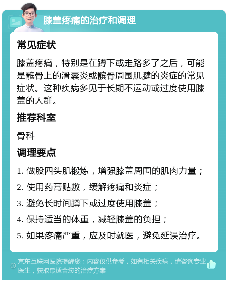 膝盖疼痛的治疗和调理 常见症状 膝盖疼痛，特别是在蹲下或走路多了之后，可能是髌骨上的滑囊炎或髌骨周围肌腱的炎症的常见症状。这种疾病多见于长期不运动或过度使用膝盖的人群。 推荐科室 骨科 调理要点 1. 做股四头肌锻炼，增强膝盖周围的肌肉力量； 2. 使用药膏贴敷，缓解疼痛和炎症； 3. 避免长时间蹲下或过度使用膝盖； 4. 保持适当的体重，减轻膝盖的负担； 5. 如果疼痛严重，应及时就医，避免延误治疗。