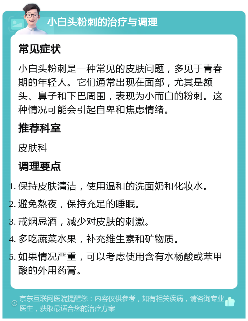 小白头粉刺的治疗与调理 常见症状 小白头粉刺是一种常见的皮肤问题，多见于青春期的年轻人。它们通常出现在面部，尤其是额头、鼻子和下巴周围，表现为小而白的粉刺。这种情况可能会引起自卑和焦虑情绪。 推荐科室 皮肤科 调理要点 保持皮肤清洁，使用温和的洗面奶和化妆水。 避免熬夜，保持充足的睡眠。 戒烟忌酒，减少对皮肤的刺激。 多吃蔬菜水果，补充维生素和矿物质。 如果情况严重，可以考虑使用含有水杨酸或苯甲酸的外用药膏。