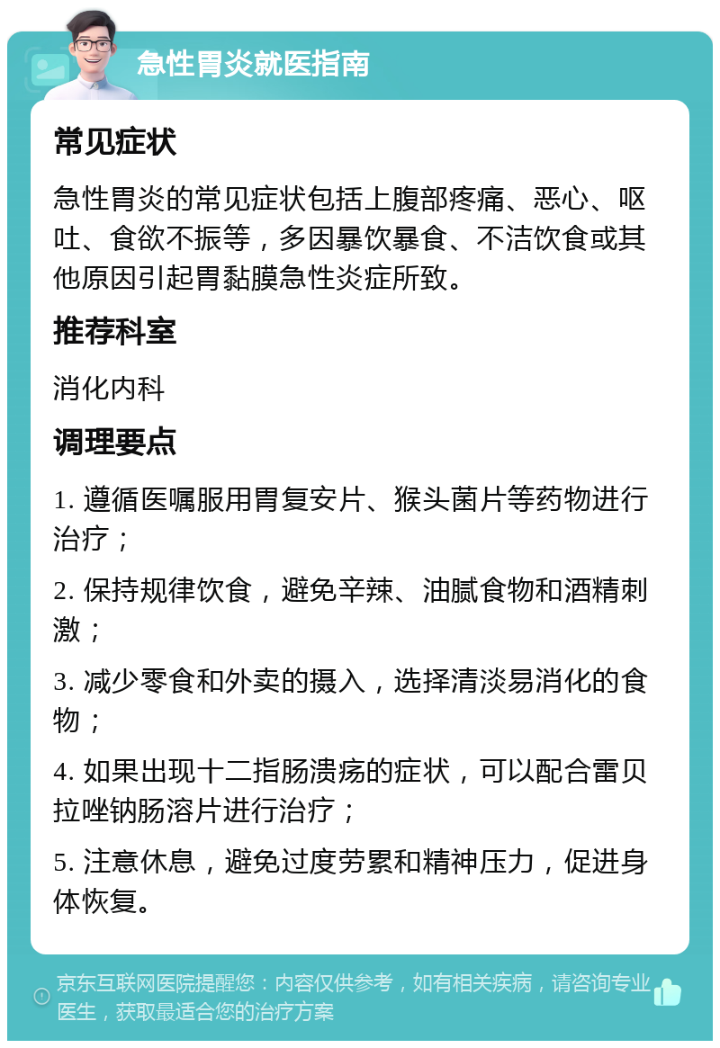 急性胃炎就医指南 常见症状 急性胃炎的常见症状包括上腹部疼痛、恶心、呕吐、食欲不振等，多因暴饮暴食、不洁饮食或其他原因引起胃黏膜急性炎症所致。 推荐科室 消化内科 调理要点 1. 遵循医嘱服用胃复安片、猴头菌片等药物进行治疗； 2. 保持规律饮食，避免辛辣、油腻食物和酒精刺激； 3. 减少零食和外卖的摄入，选择清淡易消化的食物； 4. 如果出现十二指肠溃疡的症状，可以配合雷贝拉唑钠肠溶片进行治疗； 5. 注意休息，避免过度劳累和精神压力，促进身体恢复。