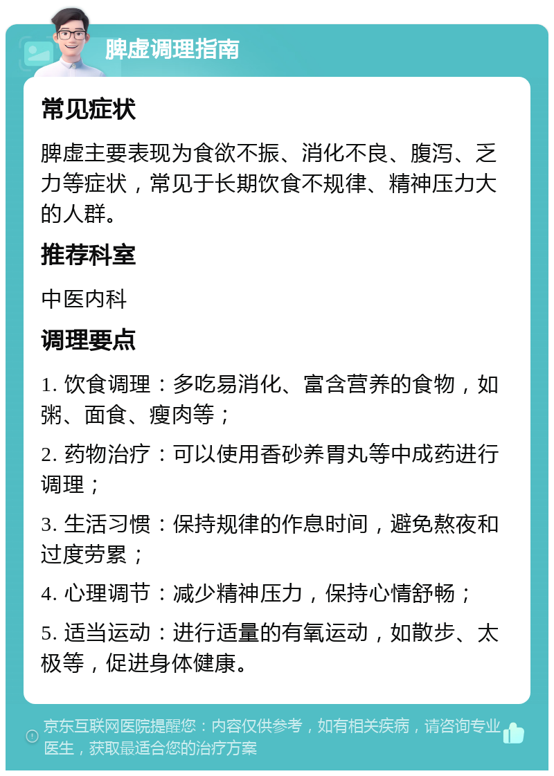 脾虚调理指南 常见症状 脾虚主要表现为食欲不振、消化不良、腹泻、乏力等症状，常见于长期饮食不规律、精神压力大的人群。 推荐科室 中医内科 调理要点 1. 饮食调理：多吃易消化、富含营养的食物，如粥、面食、瘦肉等； 2. 药物治疗：可以使用香砂养胃丸等中成药进行调理； 3. 生活习惯：保持规律的作息时间，避免熬夜和过度劳累； 4. 心理调节：减少精神压力，保持心情舒畅； 5. 适当运动：进行适量的有氧运动，如散步、太极等，促进身体健康。