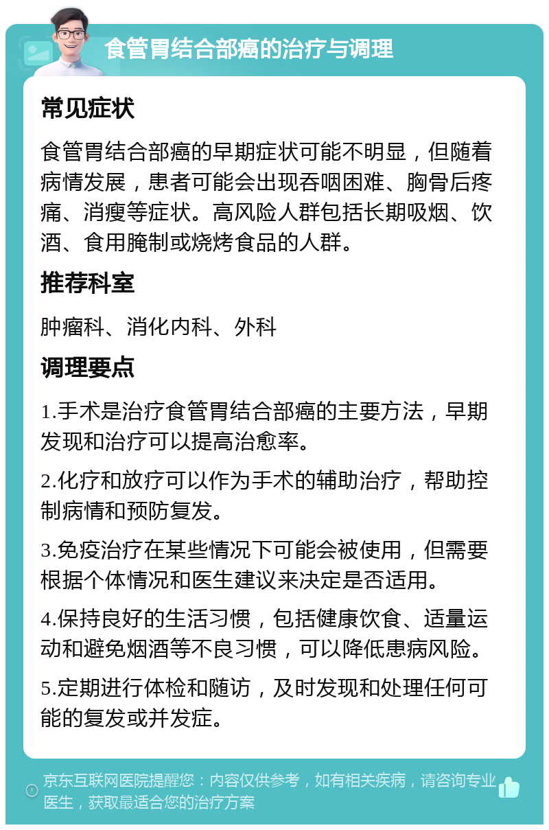 食管胃结合部癌的治疗与调理 常见症状 食管胃结合部癌的早期症状可能不明显，但随着病情发展，患者可能会出现吞咽困难、胸骨后疼痛、消瘦等症状。高风险人群包括长期吸烟、饮酒、食用腌制或烧烤食品的人群。 推荐科室 肿瘤科、消化内科、外科 调理要点 1.手术是治疗食管胃结合部癌的主要方法，早期发现和治疗可以提高治愈率。 2.化疗和放疗可以作为手术的辅助治疗，帮助控制病情和预防复发。 3.免疫治疗在某些情况下可能会被使用，但需要根据个体情况和医生建议来决定是否适用。 4.保持良好的生活习惯，包括健康饮食、适量运动和避免烟酒等不良习惯，可以降低患病风险。 5.定期进行体检和随访，及时发现和处理任何可能的复发或并发症。