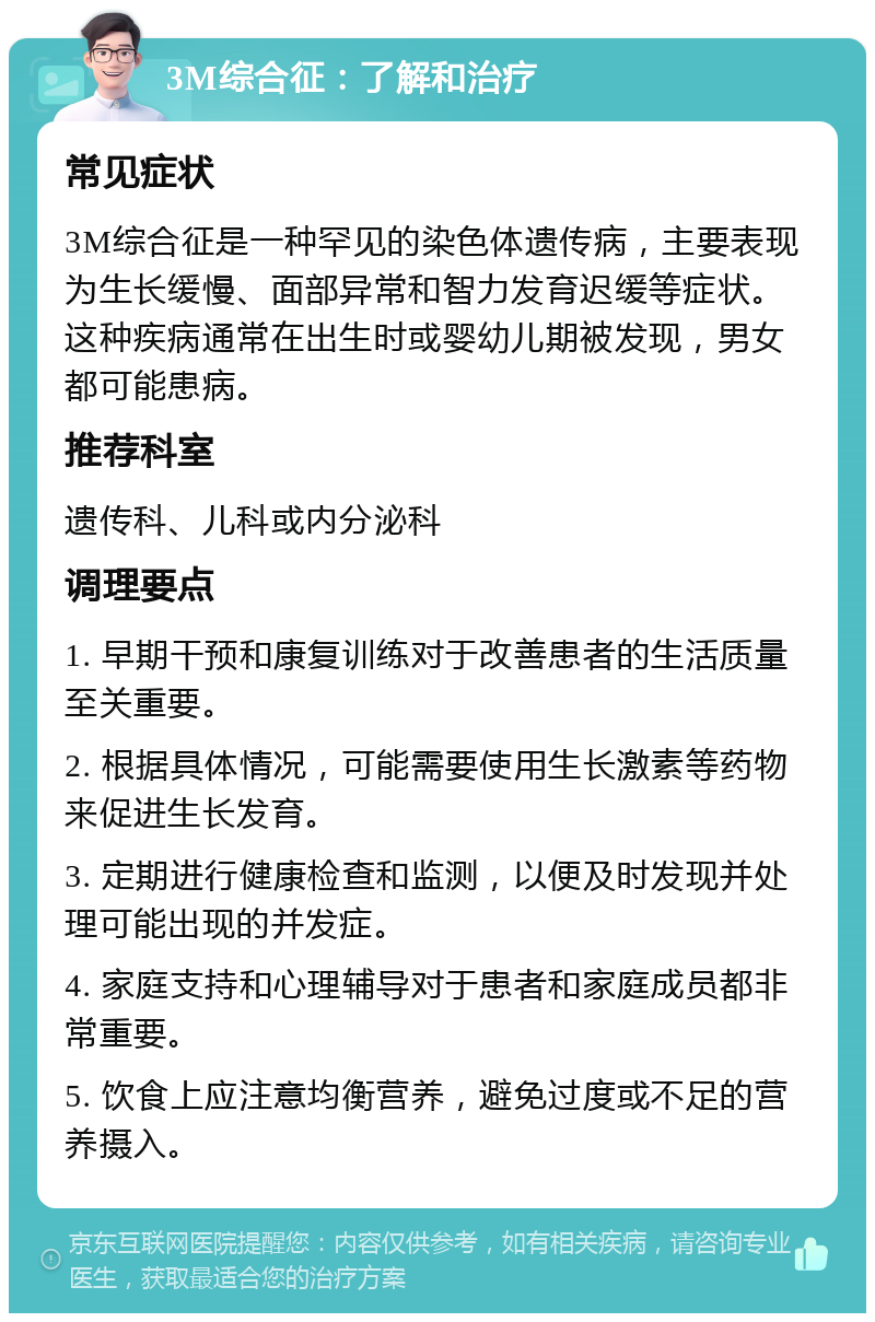 3M综合征：了解和治疗 常见症状 3M综合征是一种罕见的染色体遗传病，主要表现为生长缓慢、面部异常和智力发育迟缓等症状。这种疾病通常在出生时或婴幼儿期被发现，男女都可能患病。 推荐科室 遗传科、儿科或内分泌科 调理要点 1. 早期干预和康复训练对于改善患者的生活质量至关重要。 2. 根据具体情况，可能需要使用生长激素等药物来促进生长发育。 3. 定期进行健康检查和监测，以便及时发现并处理可能出现的并发症。 4. 家庭支持和心理辅导对于患者和家庭成员都非常重要。 5. 饮食上应注意均衡营养，避免过度或不足的营养摄入。