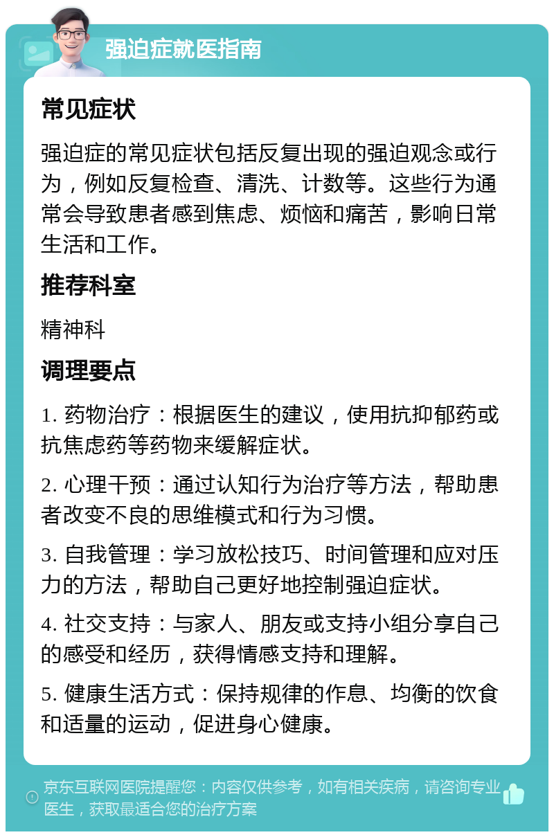 强迫症就医指南 常见症状 强迫症的常见症状包括反复出现的强迫观念或行为，例如反复检查、清洗、计数等。这些行为通常会导致患者感到焦虑、烦恼和痛苦，影响日常生活和工作。 推荐科室 精神科 调理要点 1. 药物治疗：根据医生的建议，使用抗抑郁药或抗焦虑药等药物来缓解症状。 2. 心理干预：通过认知行为治疗等方法，帮助患者改变不良的思维模式和行为习惯。 3. 自我管理：学习放松技巧、时间管理和应对压力的方法，帮助自己更好地控制强迫症状。 4. 社交支持：与家人、朋友或支持小组分享自己的感受和经历，获得情感支持和理解。 5. 健康生活方式：保持规律的作息、均衡的饮食和适量的运动，促进身心健康。