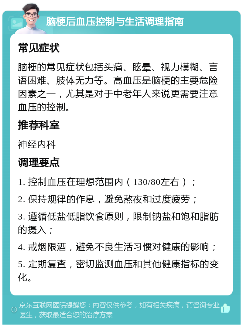 脑梗后血压控制与生活调理指南 常见症状 脑梗的常见症状包括头痛、眩晕、视力模糊、言语困难、肢体无力等。高血压是脑梗的主要危险因素之一，尤其是对于中老年人来说更需要注意血压的控制。 推荐科室 神经内科 调理要点 1. 控制血压在理想范围内（130/80左右）； 2. 保持规律的作息，避免熬夜和过度疲劳； 3. 遵循低盐低脂饮食原则，限制钠盐和饱和脂肪的摄入； 4. 戒烟限酒，避免不良生活习惯对健康的影响； 5. 定期复查，密切监测血压和其他健康指标的变化。