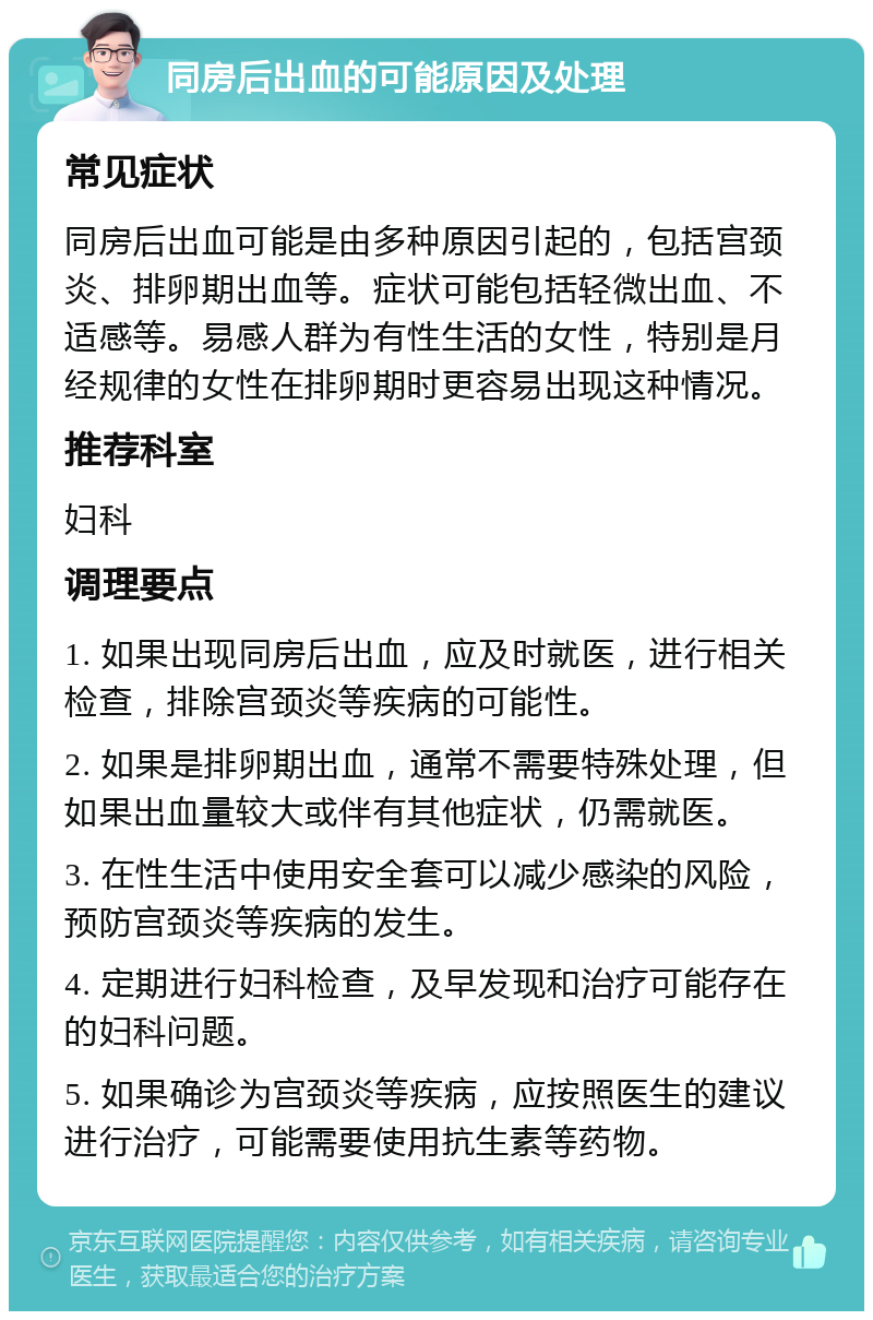 同房后出血的可能原因及处理 常见症状 同房后出血可能是由多种原因引起的，包括宫颈炎、排卵期出血等。症状可能包括轻微出血、不适感等。易感人群为有性生活的女性，特别是月经规律的女性在排卵期时更容易出现这种情况。 推荐科室 妇科 调理要点 1. 如果出现同房后出血，应及时就医，进行相关检查，排除宫颈炎等疾病的可能性。 2. 如果是排卵期出血，通常不需要特殊处理，但如果出血量较大或伴有其他症状，仍需就医。 3. 在性生活中使用安全套可以减少感染的风险，预防宫颈炎等疾病的发生。 4. 定期进行妇科检查，及早发现和治疗可能存在的妇科问题。 5. 如果确诊为宫颈炎等疾病，应按照医生的建议进行治疗，可能需要使用抗生素等药物。