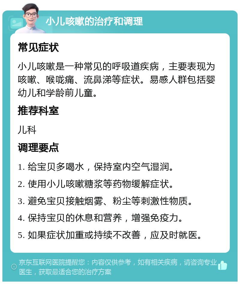 小儿咳嗽的治疗和调理 常见症状 小儿咳嗽是一种常见的呼吸道疾病，主要表现为咳嗽、喉咙痛、流鼻涕等症状。易感人群包括婴幼儿和学龄前儿童。 推荐科室 儿科 调理要点 1. 给宝贝多喝水，保持室内空气湿润。 2. 使用小儿咳嗽糖浆等药物缓解症状。 3. 避免宝贝接触烟雾、粉尘等刺激性物质。 4. 保持宝贝的休息和营养，增强免疫力。 5. 如果症状加重或持续不改善，应及时就医。