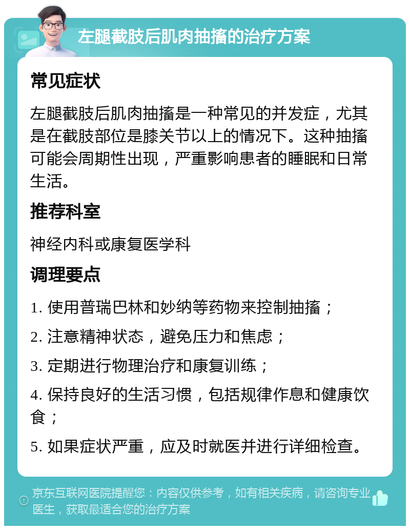 左腿截肢后肌肉抽搐的治疗方案 常见症状 左腿截肢后肌肉抽搐是一种常见的并发症，尤其是在截肢部位是膝关节以上的情况下。这种抽搐可能会周期性出现，严重影响患者的睡眠和日常生活。 推荐科室 神经内科或康复医学科 调理要点 1. 使用普瑞巴林和妙纳等药物来控制抽搐； 2. 注意精神状态，避免压力和焦虑； 3. 定期进行物理治疗和康复训练； 4. 保持良好的生活习惯，包括规律作息和健康饮食； 5. 如果症状严重，应及时就医并进行详细检查。