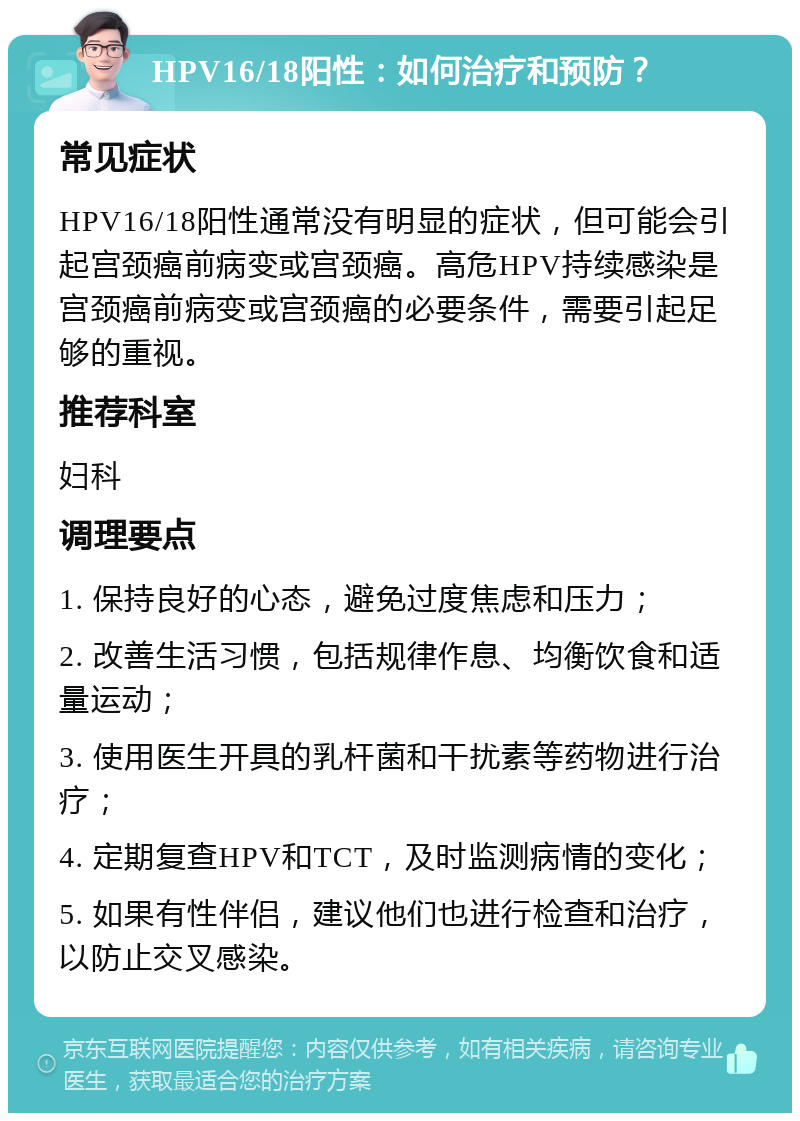 HPV16/18阳性：如何治疗和预防？ 常见症状 HPV16/18阳性通常没有明显的症状，但可能会引起宫颈癌前病变或宫颈癌。高危HPV持续感染是宫颈癌前病变或宫颈癌的必要条件，需要引起足够的重视。 推荐科室 妇科 调理要点 1. 保持良好的心态，避免过度焦虑和压力； 2. 改善生活习惯，包括规律作息、均衡饮食和适量运动； 3. 使用医生开具的乳杆菌和干扰素等药物进行治疗； 4. 定期复查HPV和TCT，及时监测病情的变化； 5. 如果有性伴侣，建议他们也进行检查和治疗，以防止交叉感染。