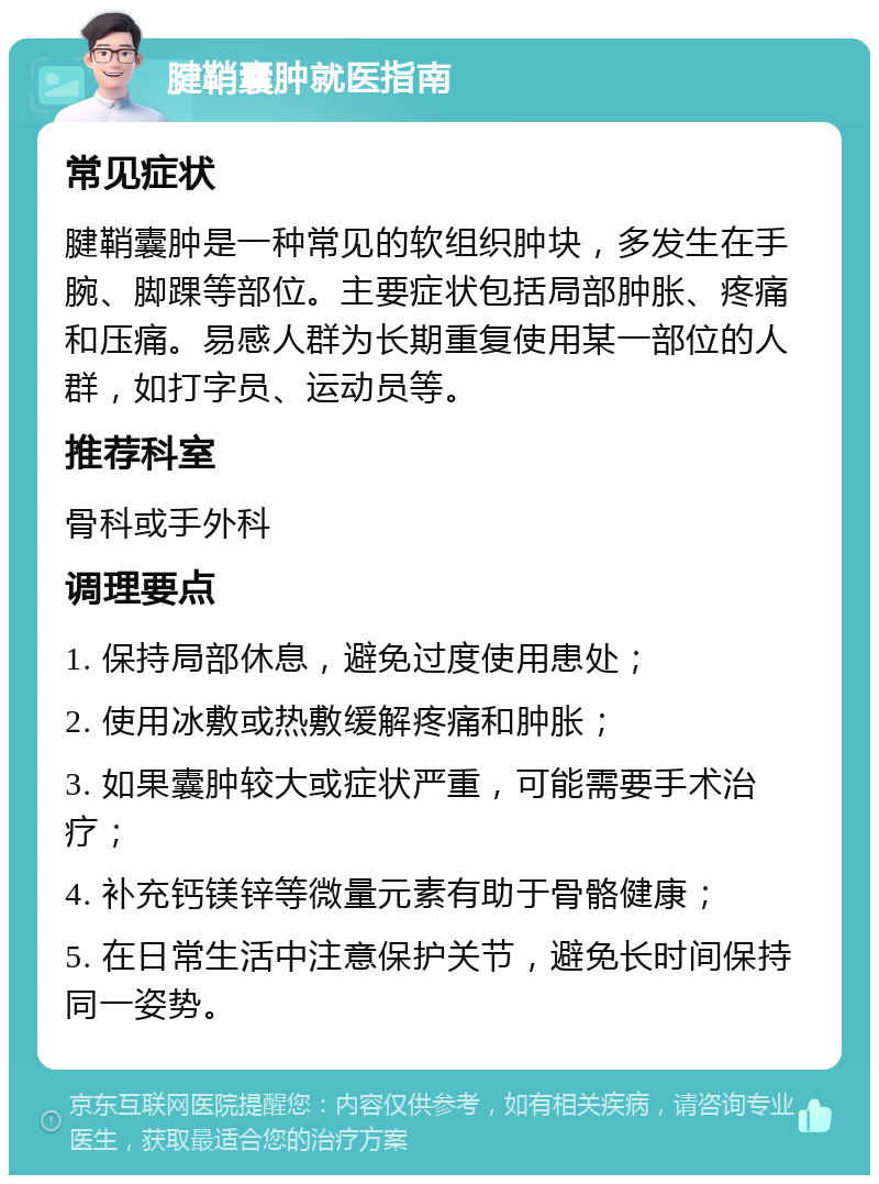 腱鞘囊肿就医指南 常见症状 腱鞘囊肿是一种常见的软组织肿块，多发生在手腕、脚踝等部位。主要症状包括局部肿胀、疼痛和压痛。易感人群为长期重复使用某一部位的人群，如打字员、运动员等。 推荐科室 骨科或手外科 调理要点 1. 保持局部休息，避免过度使用患处； 2. 使用冰敷或热敷缓解疼痛和肿胀； 3. 如果囊肿较大或症状严重，可能需要手术治疗； 4. 补充钙镁锌等微量元素有助于骨骼健康； 5. 在日常生活中注意保护关节，避免长时间保持同一姿势。