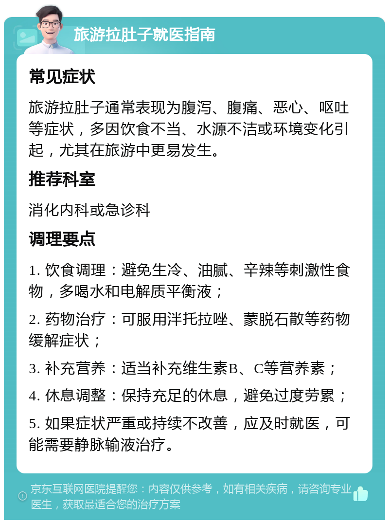 旅游拉肚子就医指南 常见症状 旅游拉肚子通常表现为腹泻、腹痛、恶心、呕吐等症状，多因饮食不当、水源不洁或环境变化引起，尤其在旅游中更易发生。 推荐科室 消化内科或急诊科 调理要点 1. 饮食调理：避免生冷、油腻、辛辣等刺激性食物，多喝水和电解质平衡液； 2. 药物治疗：可服用泮托拉唑、蒙脱石散等药物缓解症状； 3. 补充营养：适当补充维生素B、C等营养素； 4. 休息调整：保持充足的休息，避免过度劳累； 5. 如果症状严重或持续不改善，应及时就医，可能需要静脉输液治疗。