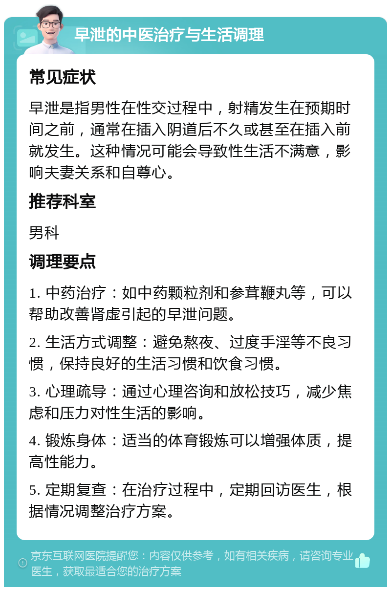 早泄的中医治疗与生活调理 常见症状 早泄是指男性在性交过程中，射精发生在预期时间之前，通常在插入阴道后不久或甚至在插入前就发生。这种情况可能会导致性生活不满意，影响夫妻关系和自尊心。 推荐科室 男科 调理要点 1. 中药治疗：如中药颗粒剂和参茸鞭丸等，可以帮助改善肾虚引起的早泄问题。 2. 生活方式调整：避免熬夜、过度手淫等不良习惯，保持良好的生活习惯和饮食习惯。 3. 心理疏导：通过心理咨询和放松技巧，减少焦虑和压力对性生活的影响。 4. 锻炼身体：适当的体育锻炼可以增强体质，提高性能力。 5. 定期复查：在治疗过程中，定期回访医生，根据情况调整治疗方案。