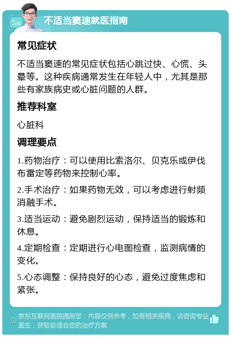 不适当窦速就医指南 常见症状 不适当窦速的常见症状包括心跳过快、心慌、头晕等。这种疾病通常发生在年轻人中，尤其是那些有家族病史或心脏问题的人群。 推荐科室 心脏科 调理要点 1.药物治疗：可以使用比索洛尔、贝克乐或伊伐布雷定等药物来控制心率。 2.手术治疗：如果药物无效，可以考虑进行射频消融手术。 3.适当运动：避免剧烈运动，保持适当的锻炼和休息。 4.定期检查：定期进行心电图检查，监测病情的变化。 5.心态调整：保持良好的心态，避免过度焦虑和紧张。