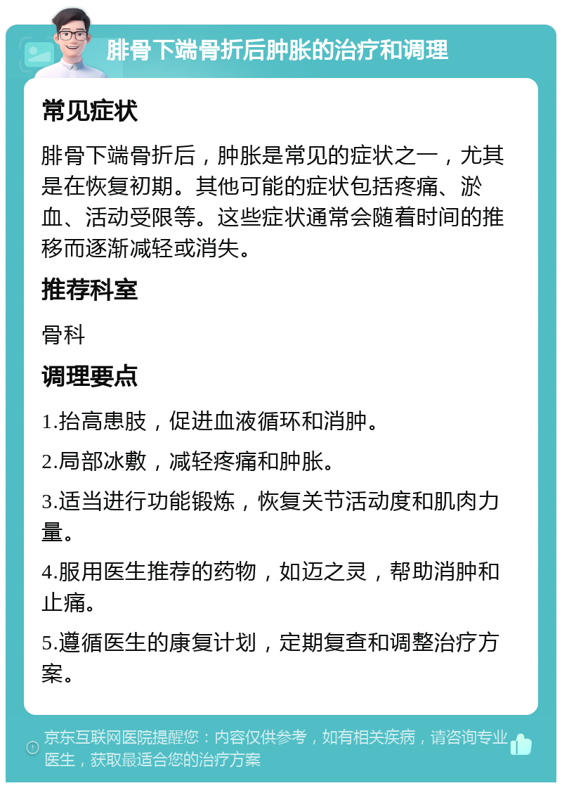 腓骨下端骨折后肿胀的治疗和调理 常见症状 腓骨下端骨折后，肿胀是常见的症状之一，尤其是在恢复初期。其他可能的症状包括疼痛、淤血、活动受限等。这些症状通常会随着时间的推移而逐渐减轻或消失。 推荐科室 骨科 调理要点 1.抬高患肢，促进血液循环和消肿。 2.局部冰敷，减轻疼痛和肿胀。 3.适当进行功能锻炼，恢复关节活动度和肌肉力量。 4.服用医生推荐的药物，如迈之灵，帮助消肿和止痛。 5.遵循医生的康复计划，定期复查和调整治疗方案。