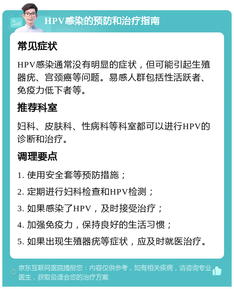 HPV感染的预防和治疗指南 常见症状 HPV感染通常没有明显的症状，但可能引起生殖器疣、宫颈癌等问题。易感人群包括性活跃者、免疫力低下者等。 推荐科室 妇科、皮肤科、性病科等科室都可以进行HPV的诊断和治疗。 调理要点 1. 使用安全套等预防措施； 2. 定期进行妇科检查和HPV检测； 3. 如果感染了HPV，及时接受治疗； 4. 加强免疫力，保持良好的生活习惯； 5. 如果出现生殖器疣等症状，应及时就医治疗。