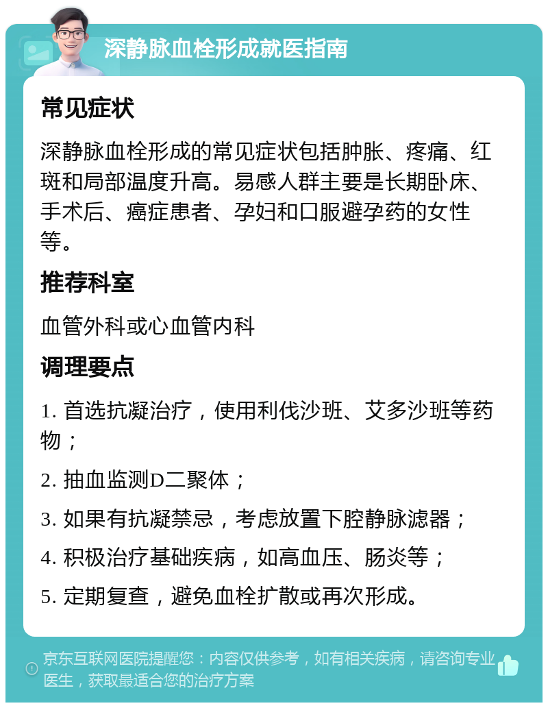 深静脉血栓形成就医指南 常见症状 深静脉血栓形成的常见症状包括肿胀、疼痛、红斑和局部温度升高。易感人群主要是长期卧床、手术后、癌症患者、孕妇和口服避孕药的女性等。 推荐科室 血管外科或心血管内科 调理要点 1. 首选抗凝治疗，使用利伐沙班、艾多沙班等药物； 2. 抽血监测D二聚体； 3. 如果有抗凝禁忌，考虑放置下腔静脉滤器； 4. 积极治疗基础疾病，如高血压、肠炎等； 5. 定期复查，避免血栓扩散或再次形成。