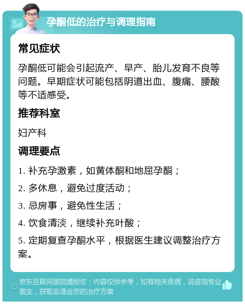 孕酮低的治疗与调理指南 常见症状 孕酮低可能会引起流产、早产、胎儿发育不良等问题。早期症状可能包括阴道出血、腹痛、腰酸等不适感受。 推荐科室 妇产科 调理要点 1. 补充孕激素，如黄体酮和地屈孕酮； 2. 多休息，避免过度活动； 3. 忌房事，避免性生活； 4. 饮食清淡，继续补充叶酸； 5. 定期复查孕酮水平，根据医生建议调整治疗方案。