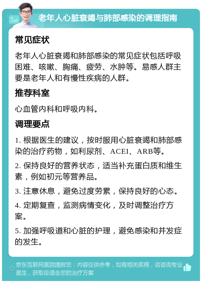 老年人心脏衰竭与肺部感染的调理指南 常见症状 老年人心脏衰竭和肺部感染的常见症状包括呼吸困难、咳嗽、胸痛、疲劳、水肿等。易感人群主要是老年人和有慢性疾病的人群。 推荐科室 心血管内科和呼吸内科。 调理要点 1. 根据医生的建议，按时服用心脏衰竭和肺部感染的治疗药物，如利尿剂、ACEI、ARB等。 2. 保持良好的营养状态，适当补充蛋白质和维生素，例如初元等营养品。 3. 注意休息，避免过度劳累，保持良好的心态。 4. 定期复查，监测病情变化，及时调整治疗方案。 5. 加强呼吸道和心脏的护理，避免感染和并发症的发生。