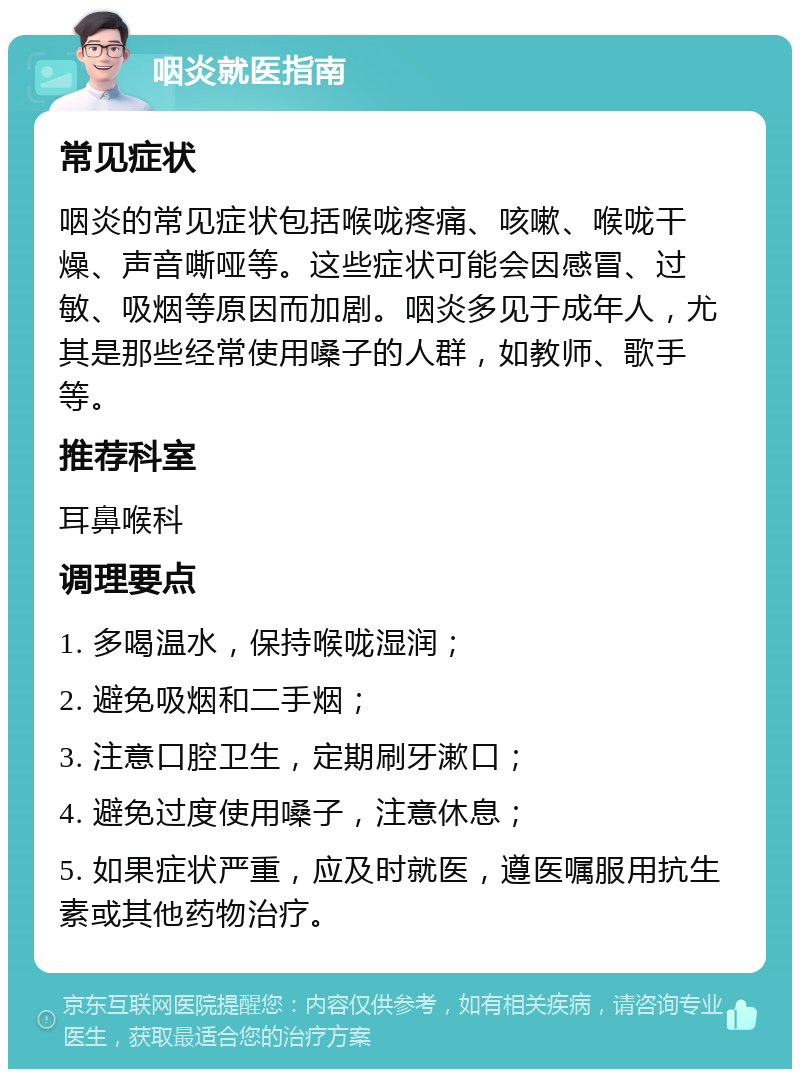 咽炎就医指南 常见症状 咽炎的常见症状包括喉咙疼痛、咳嗽、喉咙干燥、声音嘶哑等。这些症状可能会因感冒、过敏、吸烟等原因而加剧。咽炎多见于成年人，尤其是那些经常使用嗓子的人群，如教师、歌手等。 推荐科室 耳鼻喉科 调理要点 1. 多喝温水，保持喉咙湿润； 2. 避免吸烟和二手烟； 3. 注意口腔卫生，定期刷牙漱口； 4. 避免过度使用嗓子，注意休息； 5. 如果症状严重，应及时就医，遵医嘱服用抗生素或其他药物治疗。