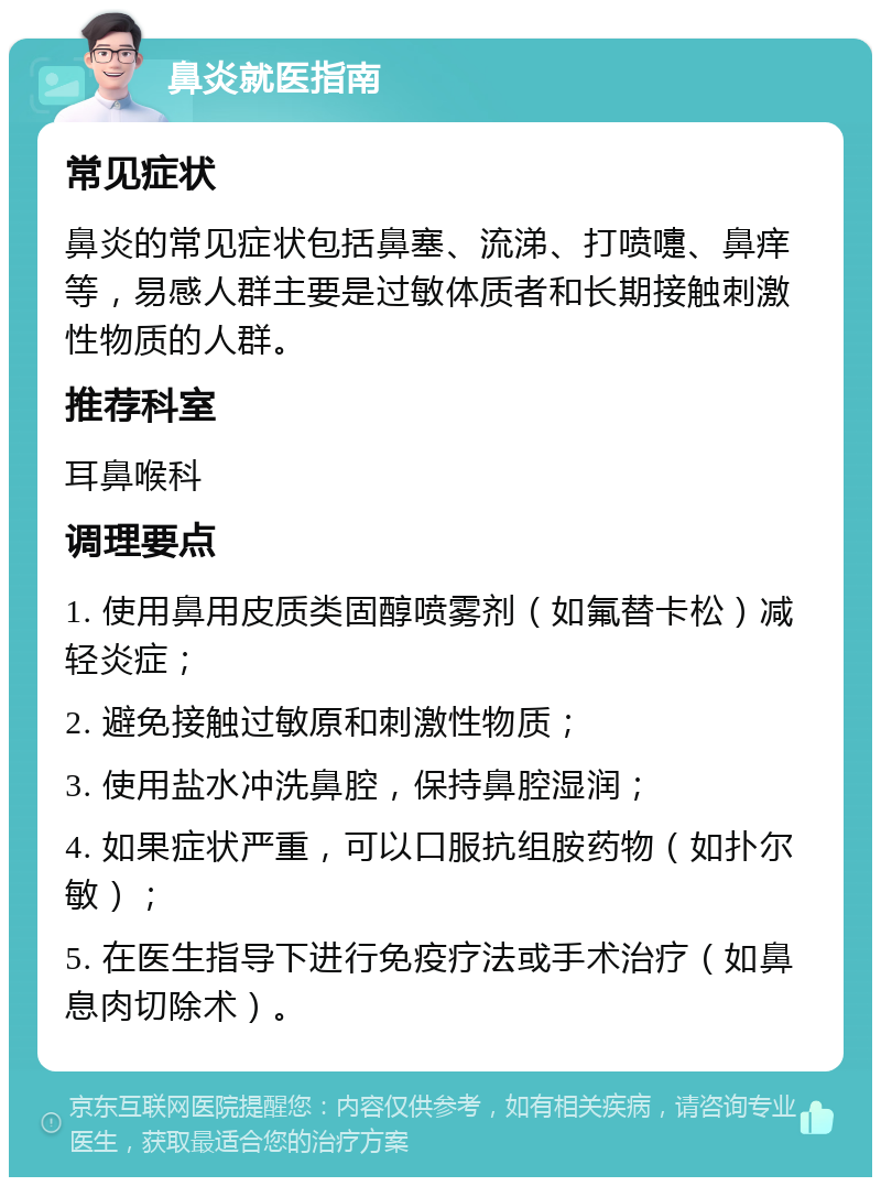 鼻炎就医指南 常见症状 鼻炎的常见症状包括鼻塞、流涕、打喷嚏、鼻痒等，易感人群主要是过敏体质者和长期接触刺激性物质的人群。 推荐科室 耳鼻喉科 调理要点 1. 使用鼻用皮质类固醇喷雾剂（如氟替卡松）减轻炎症； 2. 避免接触过敏原和刺激性物质； 3. 使用盐水冲洗鼻腔，保持鼻腔湿润； 4. 如果症状严重，可以口服抗组胺药物（如扑尔敏）； 5. 在医生指导下进行免疫疗法或手术治疗（如鼻息肉切除术）。