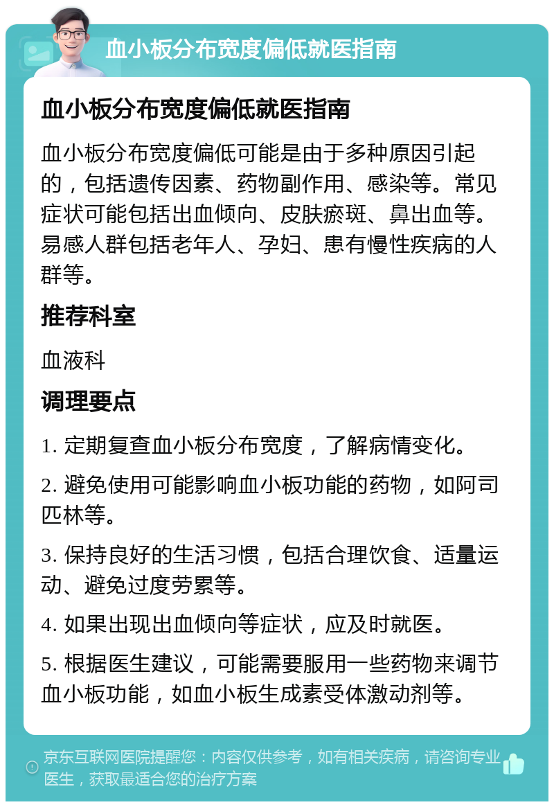 血小板分布宽度偏低就医指南 血小板分布宽度偏低就医指南 血小板分布宽度偏低可能是由于多种原因引起的，包括遗传因素、药物副作用、感染等。常见症状可能包括出血倾向、皮肤瘀斑、鼻出血等。易感人群包括老年人、孕妇、患有慢性疾病的人群等。 推荐科室 血液科 调理要点 1. 定期复查血小板分布宽度，了解病情变化。 2. 避免使用可能影响血小板功能的药物，如阿司匹林等。 3. 保持良好的生活习惯，包括合理饮食、适量运动、避免过度劳累等。 4. 如果出现出血倾向等症状，应及时就医。 5. 根据医生建议，可能需要服用一些药物来调节血小板功能，如血小板生成素受体激动剂等。