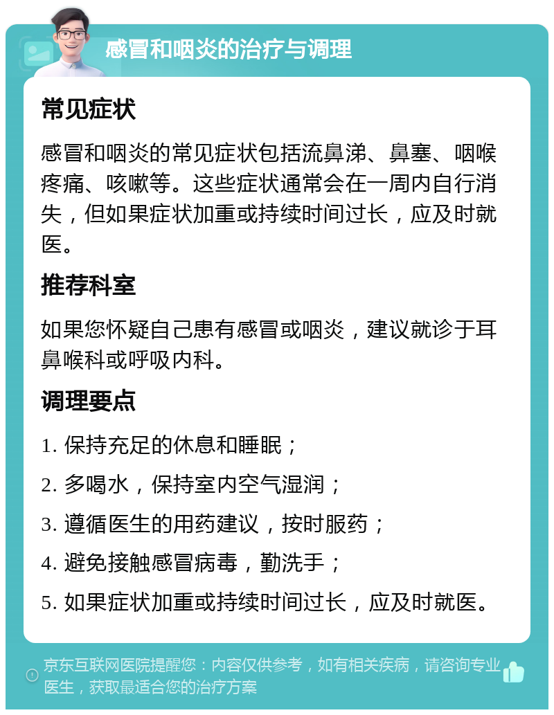 感冒和咽炎的治疗与调理 常见症状 感冒和咽炎的常见症状包括流鼻涕、鼻塞、咽喉疼痛、咳嗽等。这些症状通常会在一周内自行消失，但如果症状加重或持续时间过长，应及时就医。 推荐科室 如果您怀疑自己患有感冒或咽炎，建议就诊于耳鼻喉科或呼吸内科。 调理要点 1. 保持充足的休息和睡眠； 2. 多喝水，保持室内空气湿润； 3. 遵循医生的用药建议，按时服药； 4. 避免接触感冒病毒，勤洗手； 5. 如果症状加重或持续时间过长，应及时就医。