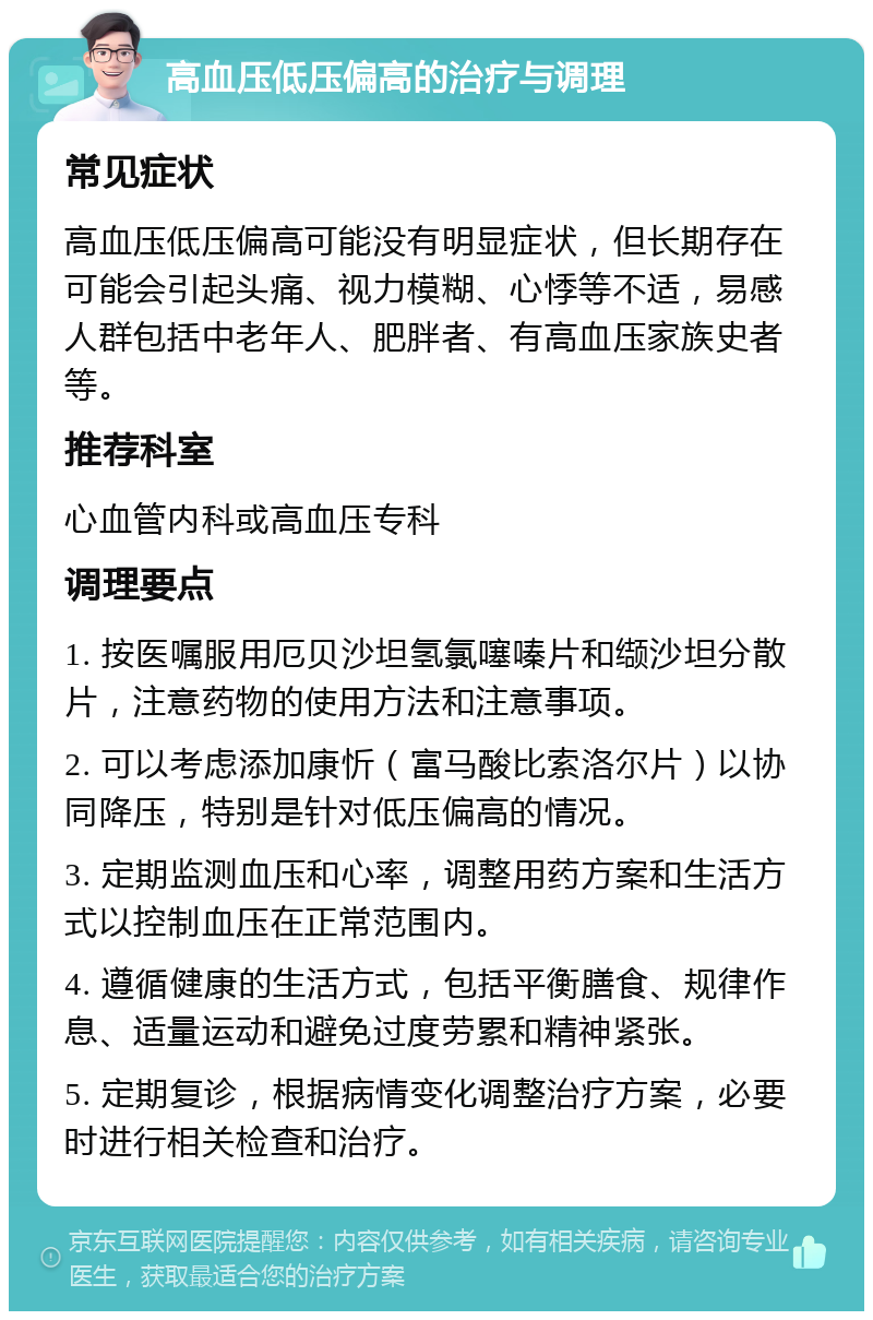 高血压低压偏高的治疗与调理 常见症状 高血压低压偏高可能没有明显症状，但长期存在可能会引起头痛、视力模糊、心悸等不适，易感人群包括中老年人、肥胖者、有高血压家族史者等。 推荐科室 心血管内科或高血压专科 调理要点 1. 按医嘱服用厄贝沙坦氢氯噻嗪片和缬沙坦分散片，注意药物的使用方法和注意事项。 2. 可以考虑添加康忻（富马酸比索洛尔片）以协同降压，特别是针对低压偏高的情况。 3. 定期监测血压和心率，调整用药方案和生活方式以控制血压在正常范围内。 4. 遵循健康的生活方式，包括平衡膳食、规律作息、适量运动和避免过度劳累和精神紧张。 5. 定期复诊，根据病情变化调整治疗方案，必要时进行相关检查和治疗。