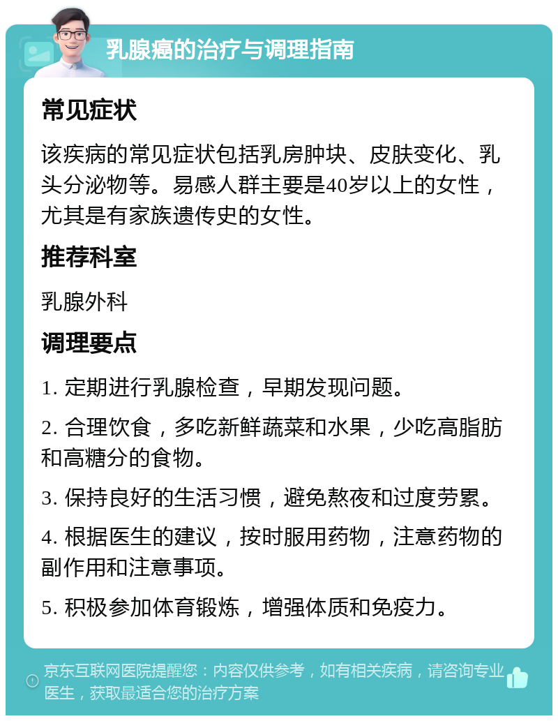 乳腺癌的治疗与调理指南 常见症状 该疾病的常见症状包括乳房肿块、皮肤变化、乳头分泌物等。易感人群主要是40岁以上的女性，尤其是有家族遗传史的女性。 推荐科室 乳腺外科 调理要点 1. 定期进行乳腺检查，早期发现问题。 2. 合理饮食，多吃新鲜蔬菜和水果，少吃高脂肪和高糖分的食物。 3. 保持良好的生活习惯，避免熬夜和过度劳累。 4. 根据医生的建议，按时服用药物，注意药物的副作用和注意事项。 5. 积极参加体育锻炼，增强体质和免疫力。