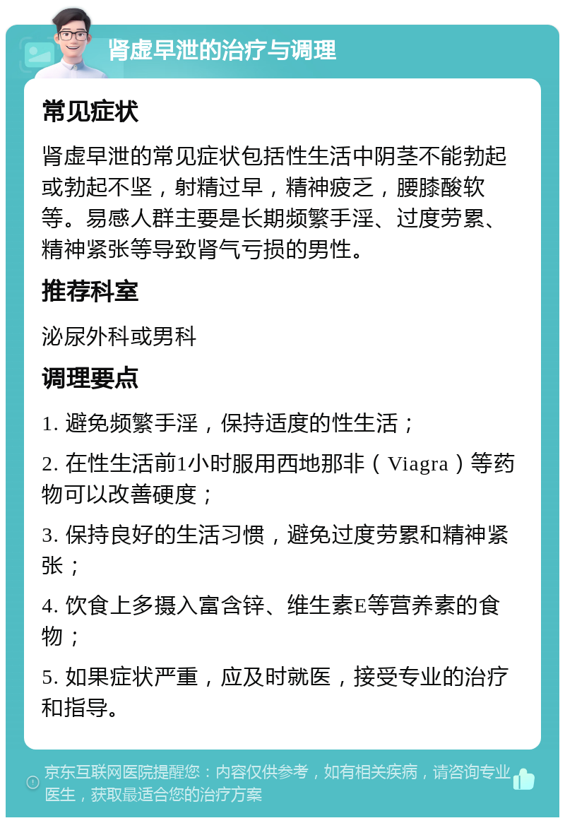 肾虚早泄的治疗与调理 常见症状 肾虚早泄的常见症状包括性生活中阴茎不能勃起或勃起不坚，射精过早，精神疲乏，腰膝酸软等。易感人群主要是长期频繁手淫、过度劳累、精神紧张等导致肾气亏损的男性。 推荐科室 泌尿外科或男科 调理要点 1. 避免频繁手淫，保持适度的性生活； 2. 在性生活前1小时服用西地那非（Viagra）等药物可以改善硬度； 3. 保持良好的生活习惯，避免过度劳累和精神紧张； 4. 饮食上多摄入富含锌、维生素E等营养素的食物； 5. 如果症状严重，应及时就医，接受专业的治疗和指导。