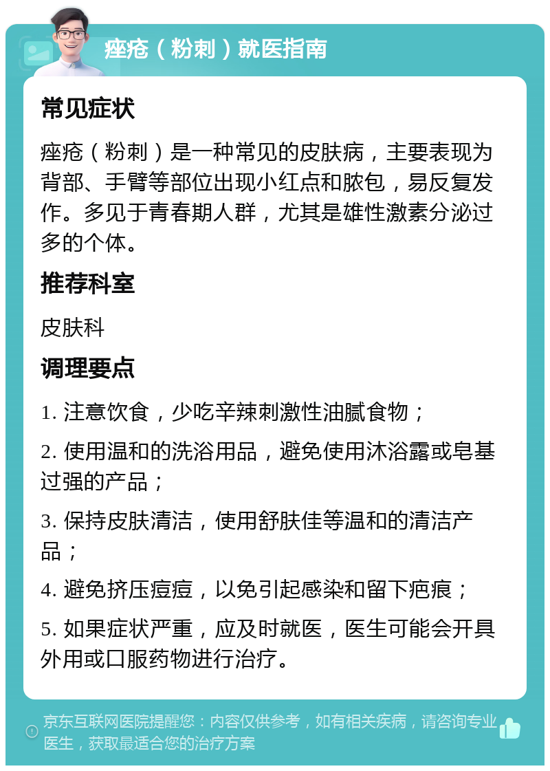 痤疮（粉刺）就医指南 常见症状 痤疮（粉刺）是一种常见的皮肤病，主要表现为背部、手臂等部位出现小红点和脓包，易反复发作。多见于青春期人群，尤其是雄性激素分泌过多的个体。 推荐科室 皮肤科 调理要点 1. 注意饮食，少吃辛辣刺激性油腻食物； 2. 使用温和的洗浴用品，避免使用沐浴露或皂基过强的产品； 3. 保持皮肤清洁，使用舒肤佳等温和的清洁产品； 4. 避免挤压痘痘，以免引起感染和留下疤痕； 5. 如果症状严重，应及时就医，医生可能会开具外用或口服药物进行治疗。