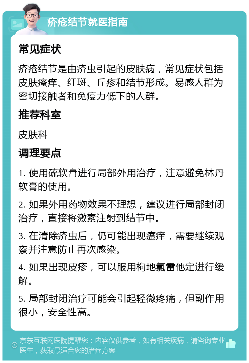 疥疮结节就医指南 常见症状 疥疮结节是由疥虫引起的皮肤病，常见症状包括皮肤瘙痒、红斑、丘疹和结节形成。易感人群为密切接触者和免疫力低下的人群。 推荐科室 皮肤科 调理要点 1. 使用硫软膏进行局部外用治疗，注意避免林丹软膏的使用。 2. 如果外用药物效果不理想，建议进行局部封闭治疗，直接将激素注射到结节中。 3. 在清除疥虫后，仍可能出现瘙痒，需要继续观察并注意防止再次感染。 4. 如果出现皮疹，可以服用枸地氯雷他定进行缓解。 5. 局部封闭治疗可能会引起轻微疼痛，但副作用很小，安全性高。