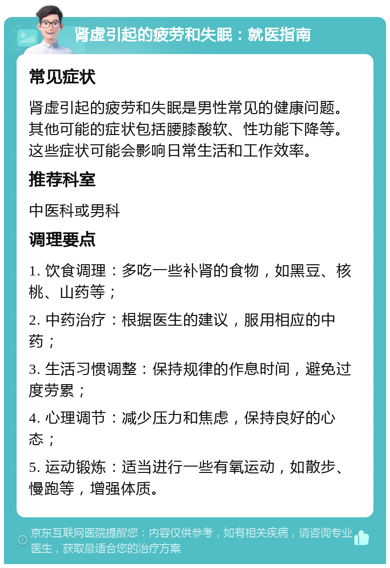 肾虚引起的疲劳和失眠：就医指南 常见症状 肾虚引起的疲劳和失眠是男性常见的健康问题。其他可能的症状包括腰膝酸软、性功能下降等。这些症状可能会影响日常生活和工作效率。 推荐科室 中医科或男科 调理要点 1. 饮食调理：多吃一些补肾的食物，如黑豆、核桃、山药等； 2. 中药治疗：根据医生的建议，服用相应的中药； 3. 生活习惯调整：保持规律的作息时间，避免过度劳累； 4. 心理调节：减少压力和焦虑，保持良好的心态； 5. 运动锻炼：适当进行一些有氧运动，如散步、慢跑等，增强体质。