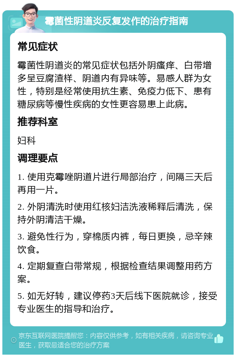 霉菌性阴道炎反复发作的治疗指南 常见症状 霉菌性阴道炎的常见症状包括外阴瘙痒、白带增多呈豆腐渣样、阴道内有异味等。易感人群为女性，特别是经常使用抗生素、免疫力低下、患有糖尿病等慢性疾病的女性更容易患上此病。 推荐科室 妇科 调理要点 1. 使用克霉唑阴道片进行局部治疗，间隔三天后再用一片。 2. 外阴清洗时使用红核妇洁洗液稀释后清洗，保持外阴清洁干燥。 3. 避免性行为，穿棉质内裤，每日更换，忌辛辣饮食。 4. 定期复查白带常规，根据检查结果调整用药方案。 5. 如无好转，建议停药3天后线下医院就诊，接受专业医生的指导和治疗。